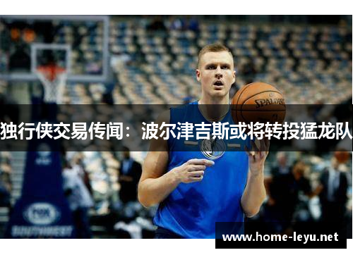 独行侠交易传闻：波尔津吉斯或将转投猛龙队
