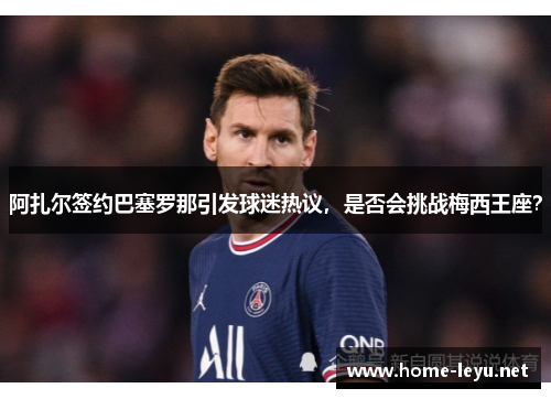 阿扎尔签约巴塞罗那引发球迷热议，是否会挑战梅西王座？