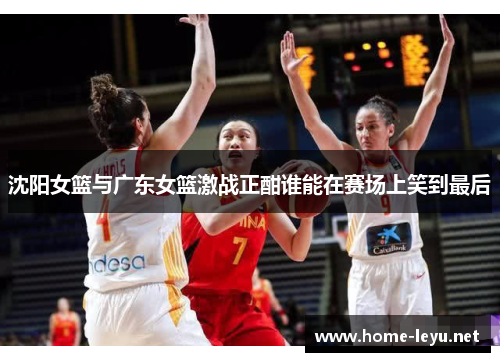 沈阳女篮与广东女篮激战正酣谁能在赛场上笑到最后